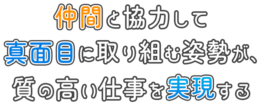 仲間と協力して 真面目に取り組む姿勢が、 質の高い仕事を実現する